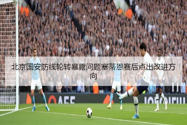 北京国安防线轮转暴露问题塞蒂恩赛后点出改进方向 - bet365 deposit bonus