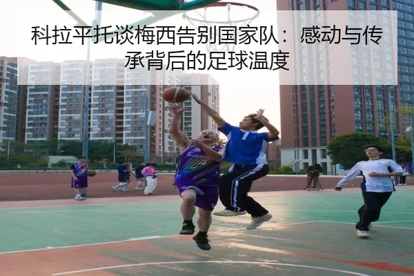 科拉平托谈梅西告别国家队：感动与传承背后的足球温度 - bet365depositbonus